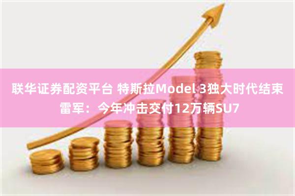 联华证券配资平台 特斯拉Model 3独大时代结束 雷军：今年冲击交付12万辆SU7