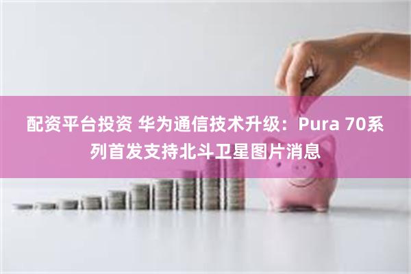 配资平台投资 华为通信技术升级：Pura 70系列首发支持北斗卫星图片消息