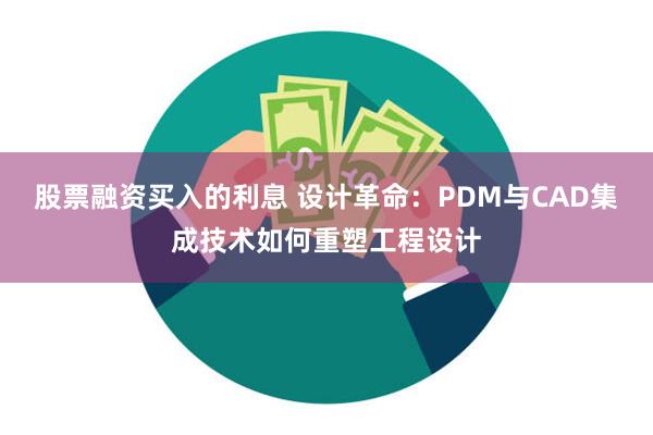 股票融资买入的利息 设计革命：PDM与CAD集成技术如何重塑工程设计