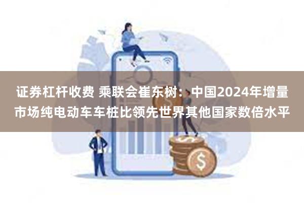 证券杠杆收费 乘联会崔东树：中国2024年增量市场纯电动车车桩比领先世界其他国家数倍水平