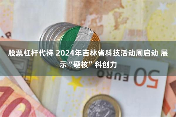 股票杠杆代持 2024年吉林省科技活动周启动 展示“硬核”科创力