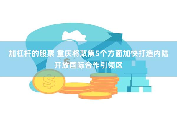 加杠杆的股票 重庆将聚焦5个方面加快打造内陆开放国际合作引领区