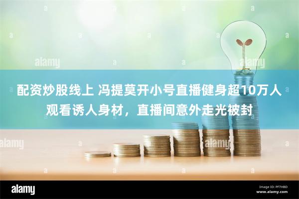 配资炒股线上 冯提莫开小号直播健身超10万人观看诱人身材，直播间意外走光被封