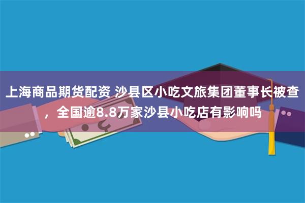 上海商品期货配资 沙县区小吃文旅集团董事长被查，全国逾8.8万家沙县小吃店有影响吗