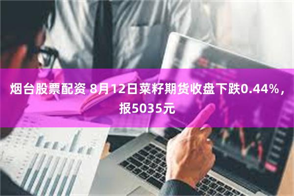 烟台股票配资 8月12日菜籽期货收盘下跌0.44%，报5035元