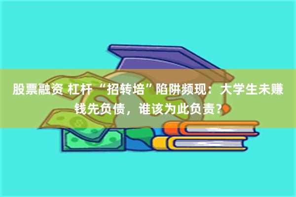 股票融资 杠杆 “招转培”陷阱频现：大学生未赚钱先负债，谁该为此负责？