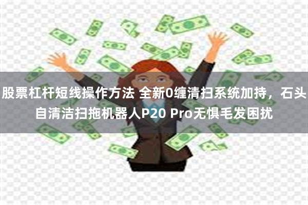 股票杠杆短线操作方法 全新0缠清扫系统加持，石头自清洁扫拖机器人P20 Pro无惧毛发困扰