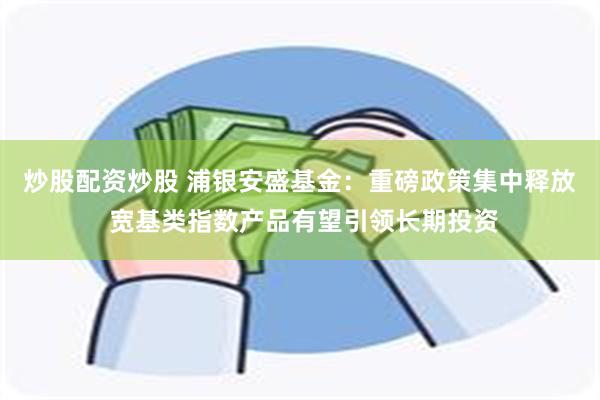 炒股配资炒股 浦银安盛基金：重磅政策集中释放 宽基类指数产品有望引领长期投资