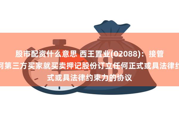 股市配资什么意思 西王置业(02088)：接管人尚未与任何第三方买家就买卖押记股份订立任何正式或具法律约束力的协议