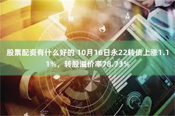 股票配资有什么好的 10月16日永22转债上涨1.11%，转股溢价率78.73%