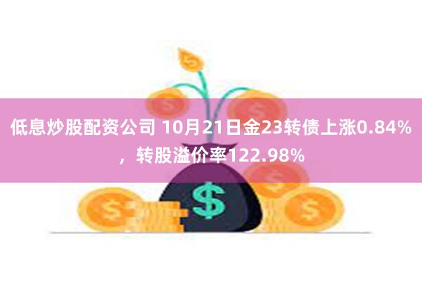 低息炒股配资公司 10月21日金23转债上涨0.84%，转股溢价率122.98%