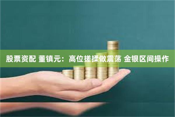 股票资配 董镇元：高位搓揉做震荡 金银区间操作