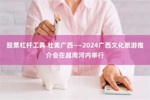 股票杠杆工具 壮美广西——2024广西文化旅游推介会在越南河内举行