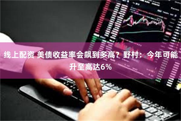 线上配资 美债收益率会飙到多高？野村：今年可能升至高达6%