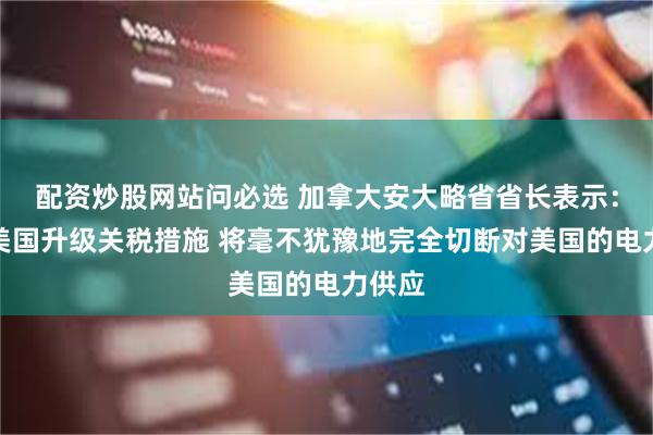 配资炒股网站问必选 加拿大安大略省省长表示：如果美国升级关税措施 将毫不犹豫地完全切断对美国的电力供应