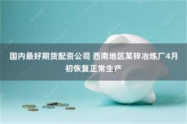 国内最好期货配资公司 西南地区某锌冶炼厂4月初恢复正常生产