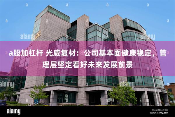 a股加杠杆 光威复材：公司基本面健康稳定，管理层坚定看好未来发展前景