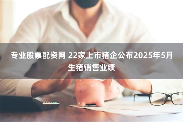 专业股票配资网 22家上市猪企公布2025年5月生猪销售业绩