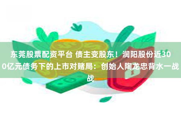 东莞股票配资平台 债主变股东！润阳股份近300亿元债务下的上市对赌局：创始人陶龙忠背水一战