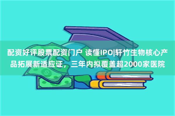 配资好评股票配资门户 读懂IPO|轩竹生物核心产品拓展新适应证，三年内拟覆盖超2000家医院