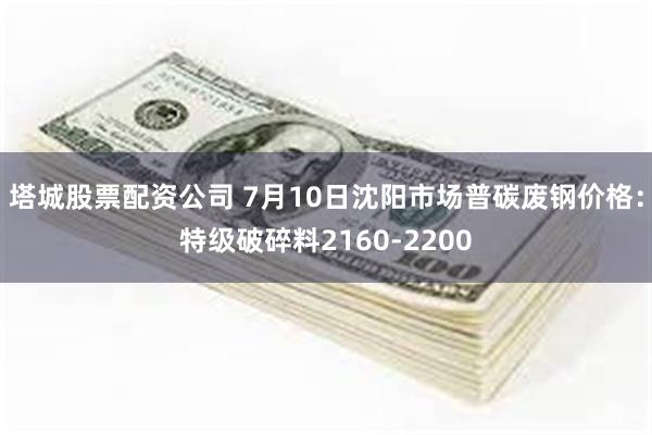 塔城股票配资公司 7月10日沈阳市场普碳废钢价格：特级破碎料2160-2200