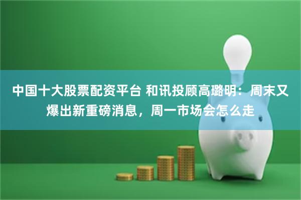 中国十大股票配资平台 和讯投顾高璐明：周末又爆出新重磅消息，周一市场会怎么走