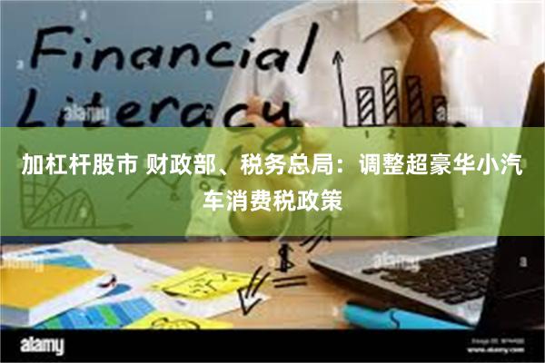 加杠杆股市 财政部、税务总局：调整超豪华小汽车消费税政策